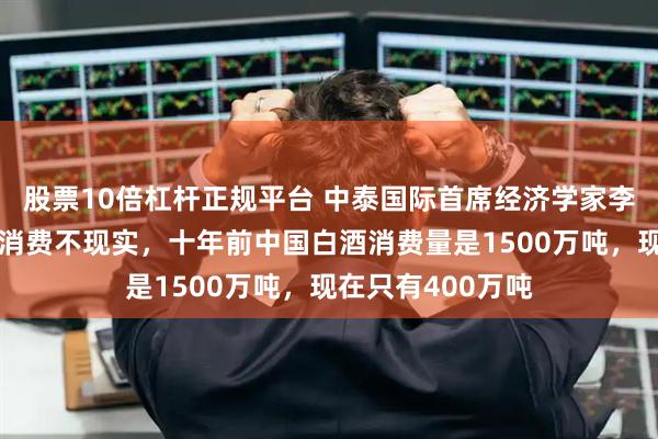 股票10倍杠杆正规平台 中泰国际首席经济学家李迅雷：加大传统消费不现实，十年前中国白酒消费量是1500万吨，现在只有400万吨