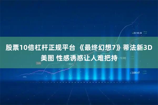 股票10倍杠杆正规平台 《最终幻想7》蒂法新3D美图 性感诱惑让人难把持