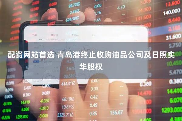 配资网站首选 青岛港终止收购油品公司及日照实华股权