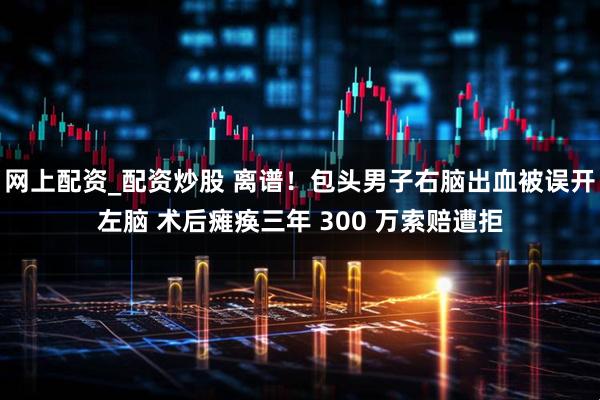 网上配资_配资炒股 离谱！包头男子右脑出血被误开左脑 术后瘫痪三年 300 万索赔遭拒