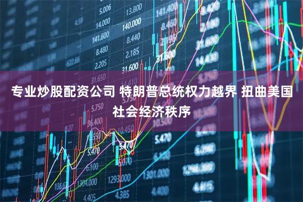 专业炒股配资公司 特朗普总统权力越界 扭曲美国社会经济秩序