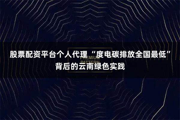 股票配资平台个人代理 “度电碳排放全国最低”背后的云南绿色实践