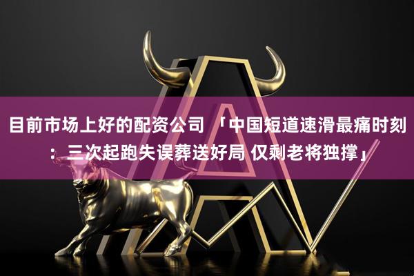 目前市场上好的配资公司 「中国短道速滑最痛时刻：三次起跑失误葬送好局 仅剩老将独撑」