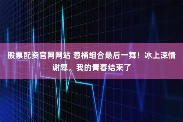股票配资官网网站 葱桶组合最后一舞！冰上深情谢幕，我的青春结束了
