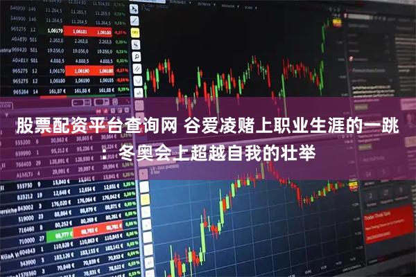 股票配资平台查询网 谷爱凌赌上职业生涯的一跳：冬奥会上超越自我的壮举