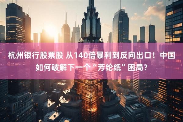 杭州银行股票股 从140倍暴利到反向出口！中国如何破解下一个“芳纶纸”困局？