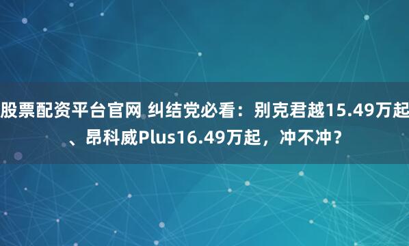 股票配资平台官网 纠结党必看：别克君越15.49万起、昂科威Plus16.49万起，冲不冲？