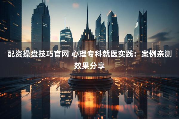 配资操盘技巧官网 心理专科就医实践：案例亲测效果分享