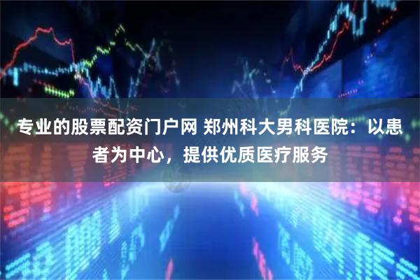 专业的股票配资门户网 郑州科大男科医院：以患者为中心，提供优质医疗服务