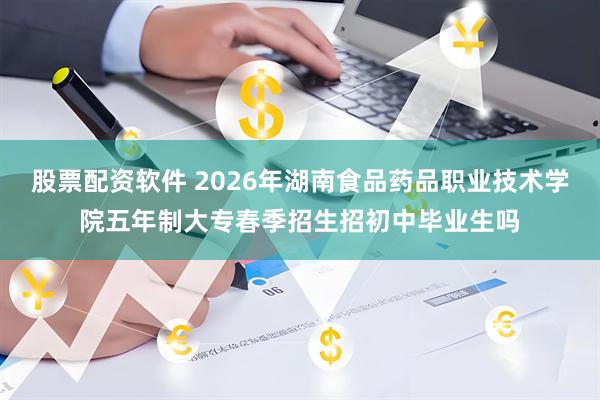 股票配资软件 2026年湖南食品药品职业技术学院五年制大专春季招生招初中毕业生吗