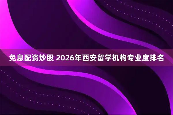 免息配资炒股 2026年西安留学机构专业度排名