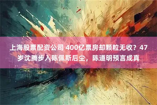 上海股票配资公司 400亿票房却颗粒无收？47岁沈腾步入陈佩斯后尘，陈道明预言成真
