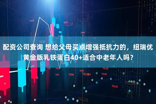 配资公司查询 想给父母买点增强抵抗力的，纽瑞优黄金版乳铁蛋白40+适合中老年人吗？