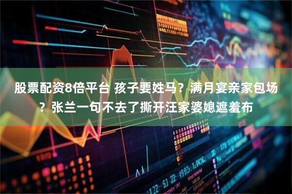 股票配资8倍平台 孩子要姓马？满月宴亲家包场？张兰一句不去了撕开汪家婆媳遮羞布